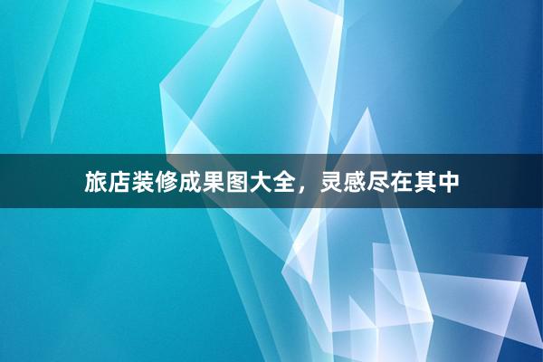 旅店装修成果图大全，灵感尽在其中